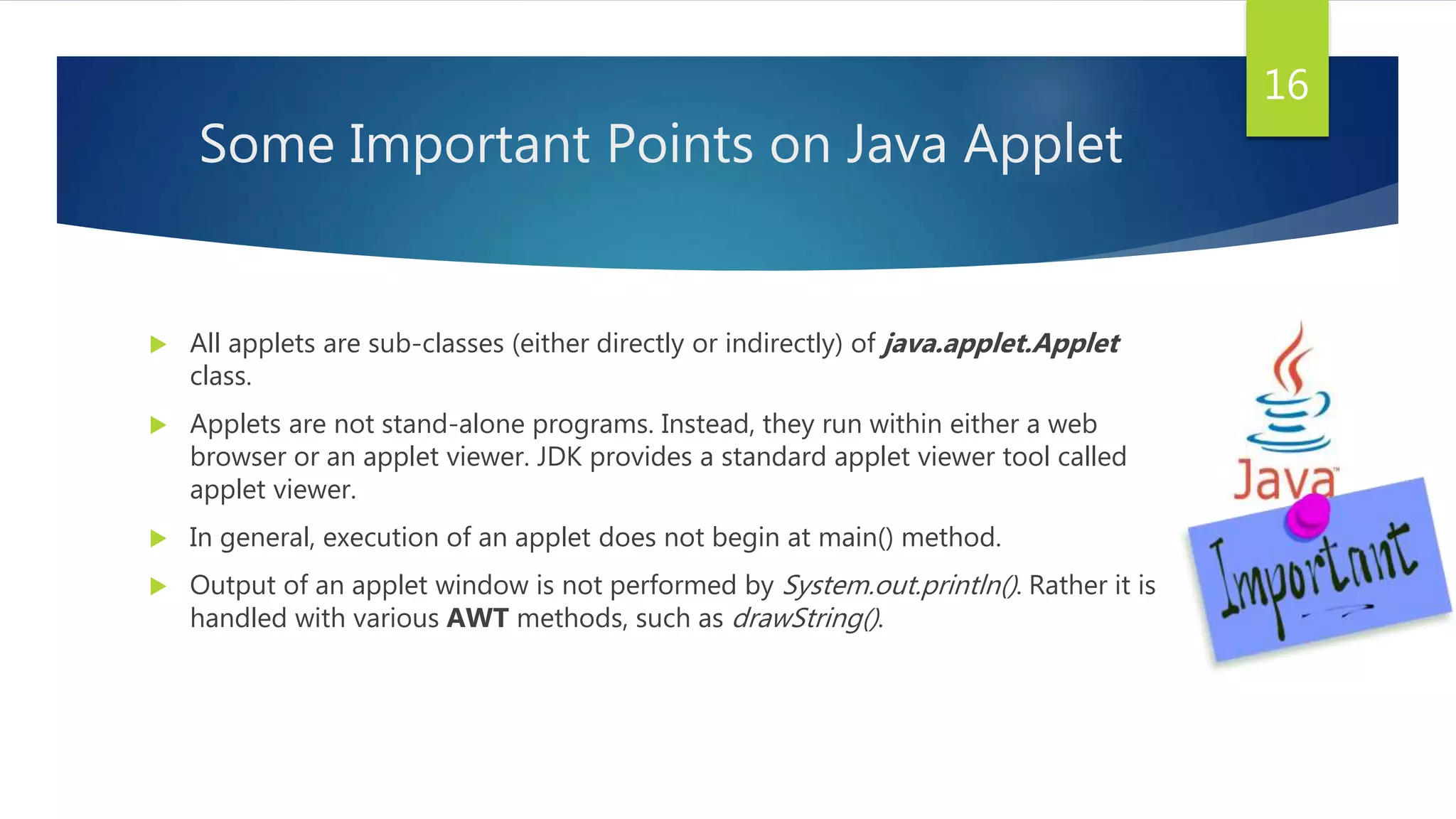 Some Important Points on Java Applet
 All applets are sub-classes (either directly or indirectly) of java.applet.Applet
class.
 Applets are not stand-alone programs. Instead, they run within either a web
browser or an applet viewer. JDK provides a standard applet viewer tool called
applet viewer.
 In general, execution of an applet does not begin at main() method.
 Output of an applet window is not performed by System.out.println(). Rather it is
handled with various AWT methods, such as drawString().
16
 