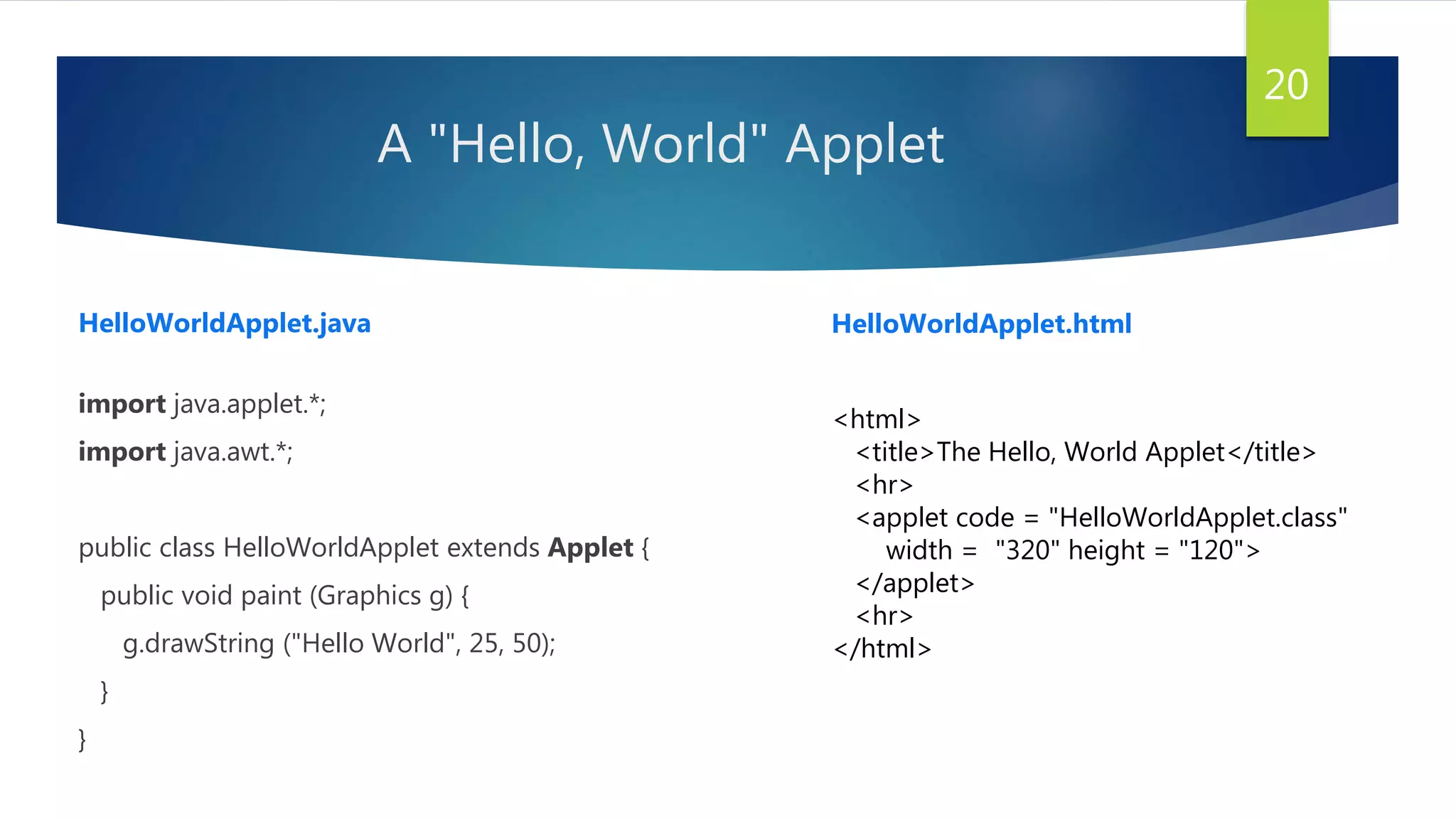 A "Hello, World" Applet
import java.applet.*;
import java.awt.*;
public class HelloWorldApplet extends Applet {
public void paint (Graphics g) {
g.drawString ("Hello World", 25, 50);
}
}
20
<html>
<title>The Hello, World Applet</title>
<hr>
<applet code = "HelloWorldApplet.class"
width = "320" height = "120">
</applet>
<hr>
</html>
HelloWorldApplet.java HelloWorldApplet.html
 
