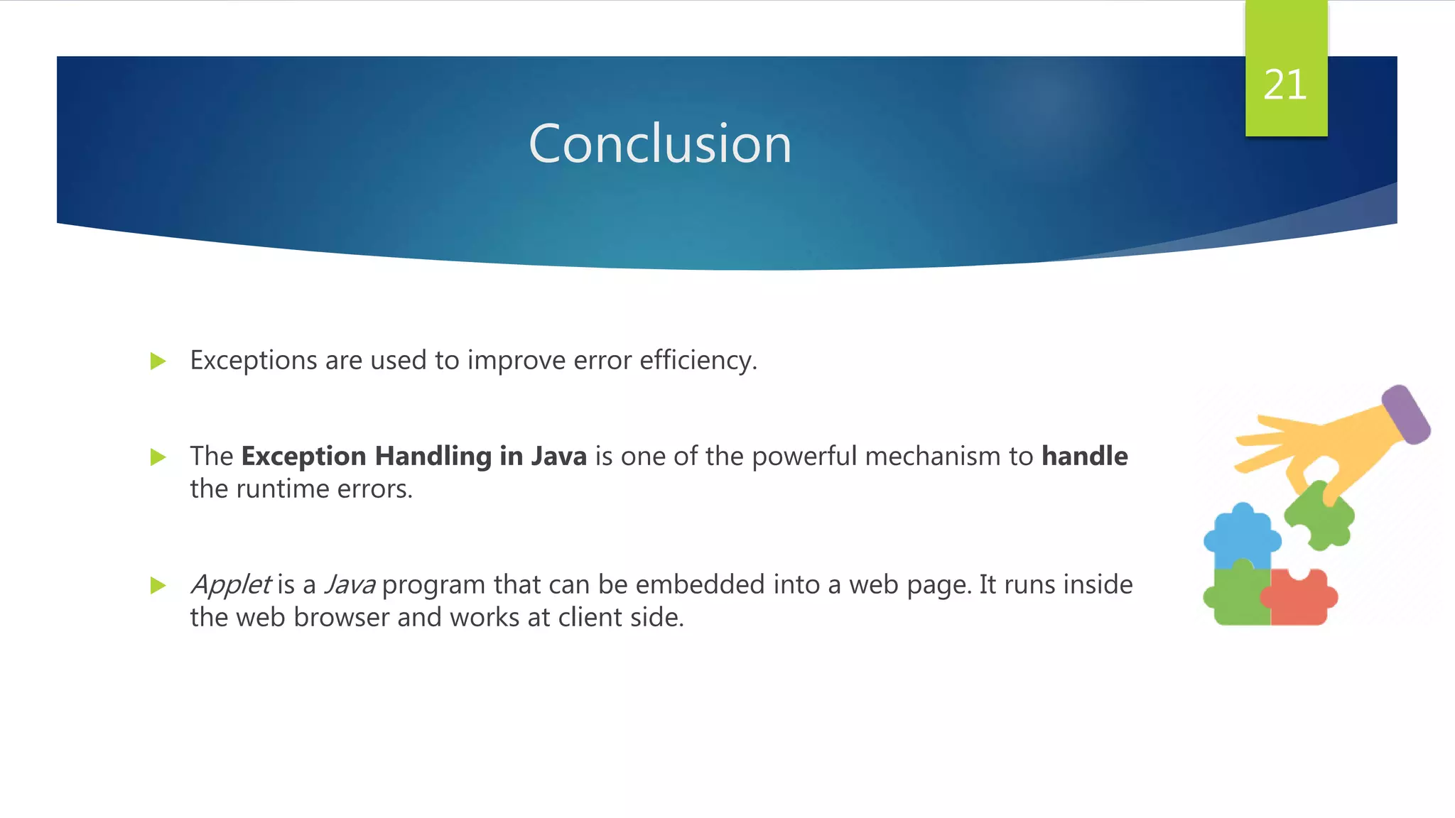Conclusion
 Exceptions are used to improve error efficiency.
 The Exception Handling in Java is one of the powerful mechanism to handle
the runtime errors.
 Applet is a Java program that can be embedded into a web page. It runs inside
the web browser and works at client side.
21
 