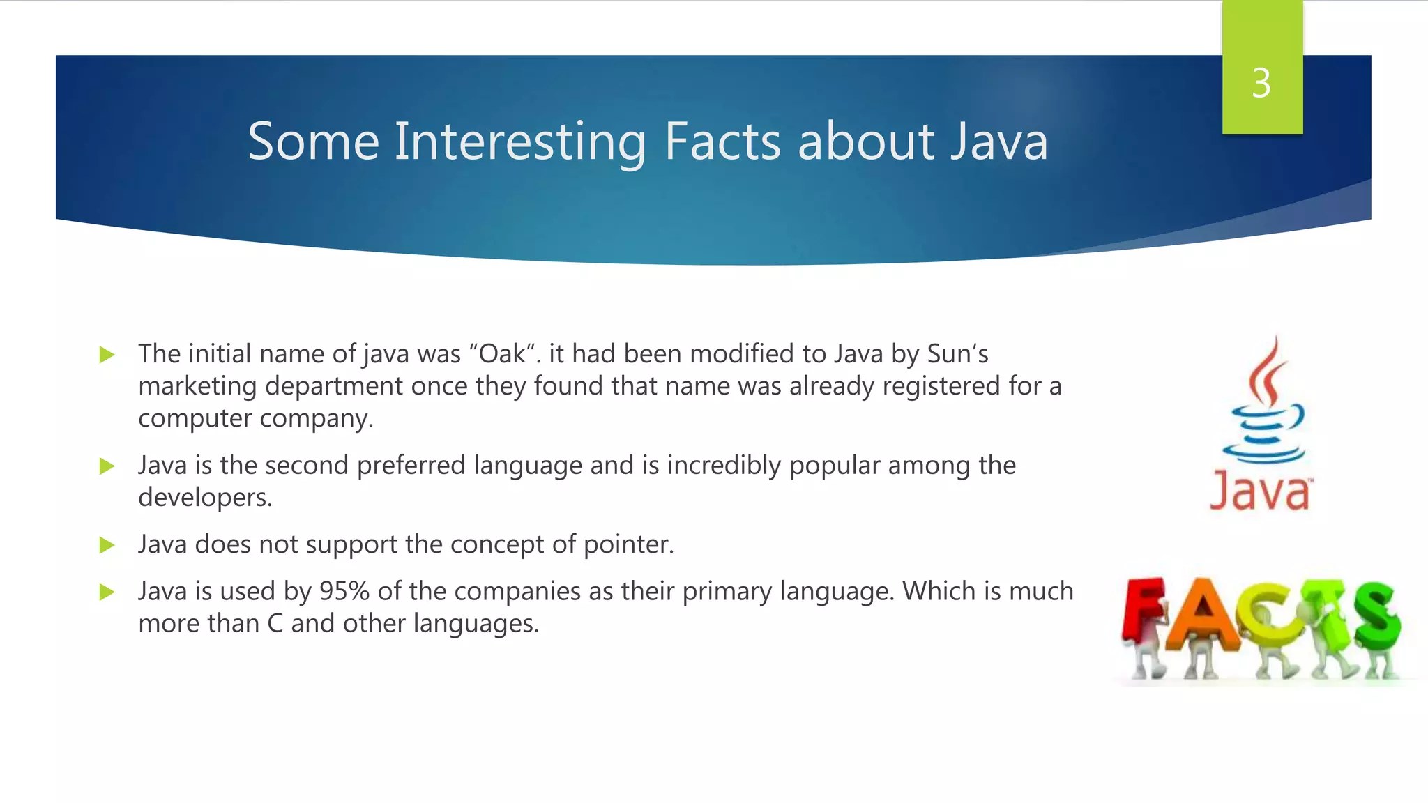 Some Interesting Facts about Java
 The initial name of java was “Oak”. it had been modified to Java by Sun’s
marketing department once they found that name was already registered for a
computer company.
 Java is the second preferred language and is incredibly popular among the
developers.
 Java does not support the concept of pointer.
 Java is used by 95% of the companies as their primary language. Which is much
more than C and other languages.
3
 