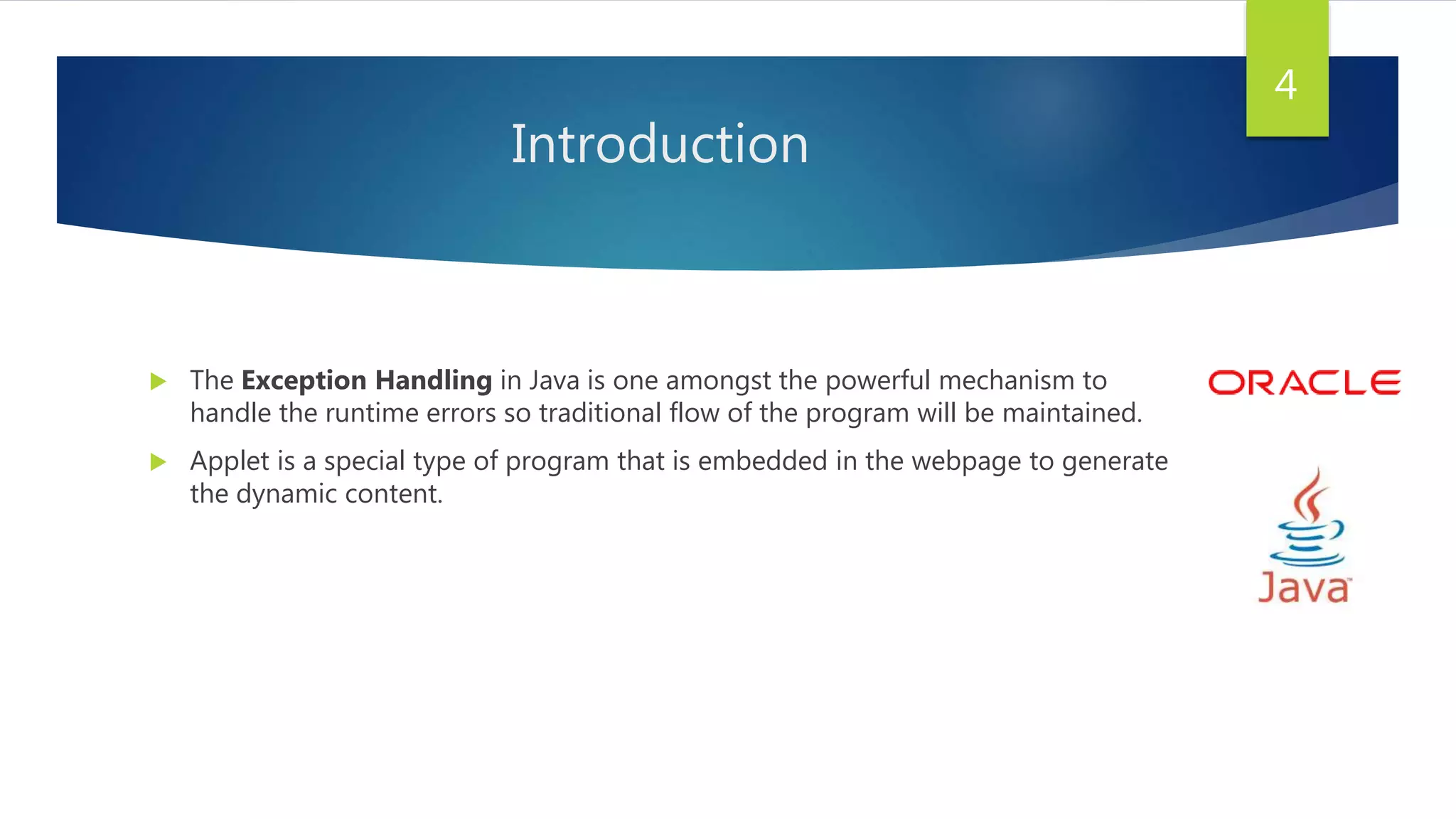 Introduction
 The Exception Handling in Java is one amongst the powerful mechanism to
handle the runtime errors so traditional flow of the program will be maintained.
 Applet is a special type of program that is embedded in the webpage to generate
the dynamic content.
4
 