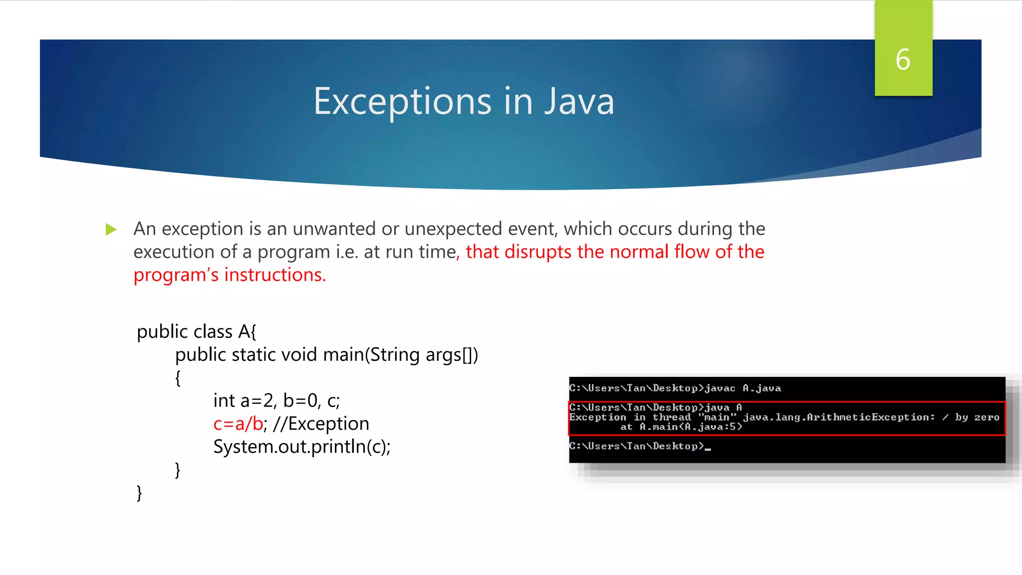 Exceptions in Java
 An exception is an unwanted or unexpected event, which occurs during the
execution of a program i.e. at run time, that disrupts the normal flow of the
program’s instructions.
6
public class A{
public static void main(String args[])
{
int a=2, b=0, c;
c=a/b; //Exception
System.out.println(c);
}
}
 