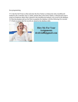 Java programming
15. Code the GUI Form so that each time the Save button is clicked, the static insertRecord
method in the Controller class is called, and the data in the form's fields is collected and used to
create an Employee object that is passed to the insertRecord method, to be saved in the database.
16. Run the program and use the form to populate the database with the following five records:
17. Check to ensure that the records are stored in the database table.
 