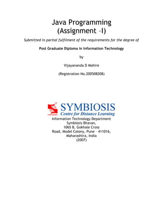 Java Programming
(Assignment –I)
Submitted in partial fulfilment of the requirements for the degree of
Post Graduate Diploma in Information Technology
by
Vijayananda D Mohire
(Registration No.200508208)
Information Technology Department
Symbiosis Bhavan,
1065 B, Gokhale Cross
Road, Model Colony, Pune – 411016,
Maharashtra, India
(2007)
 
