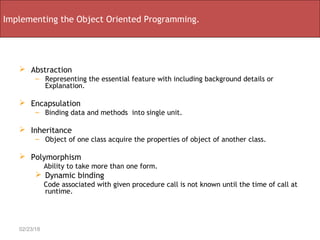  Abstraction
– Representing the essential feature with including background details or
Explanation.
 Encapsulation
– Binding data and methods into single unit.
 Inheritance
– Object of one class acquire the properties of object of another class.
 Polymorphism
Ability to take more than one form.
 Dynamic binding
Code associated with given procedure call is not known until the time of call at
runtime.
02/23/18
Implementing the Object Oriented Programming.
 