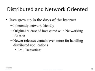 Distributed and Network Oriented
• Java grew up in the days of the Internet
– Inherently network friendly
– Original release of Java came with Networking
libraries
– Newer releases contain even more for handling
distributed applications
• RMI, Transactions
02/23/18
10
05/07/2008 Mosarratj Jahan, Dept. of CSE, DU
 