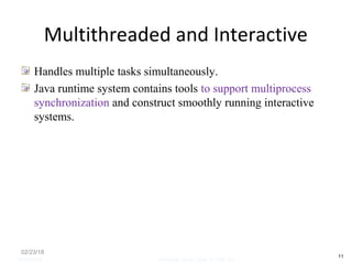 Multithreaded and Interactive
Handles multiple tasks simultaneously.
Java runtime system contains tools to support multiprocess
synchronization and construct smoothly running interactive
systems.
02/23/18
11
05/07/2008 Mosarratj Jahan, Dept. of CSE, DU
 