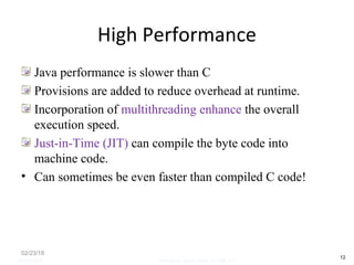 High Performance
Java performance is slower than C
Provisions are added to reduce overhead at runtime.
Incorporation of multithreading enhance the overall
execution speed.
Just-in-Time (JIT) can compile the byte code into
machine code.
• Can sometimes be even faster than compiled C code!
02/23/18
12
05/07/2008 Mosarratj Jahan, Dept. of CSE, DU
 