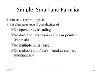 Simple, Small and Familiar
Similar to C/C++ in syntax
But eliminates several complexities of
No operator overloading
No direct pointer manipulation or pointer
arithmetic
No multiple inheritance
No malloc() and free() – handles memory
automatically
02/23/18
14
05/07/2008 Mosarratj Jahan, Dept. of CSE, DU
 