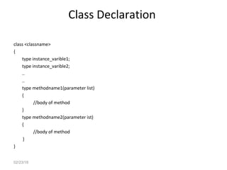 Class Declaration
class <classname>
{
type instance_varible1;
type instance_varible2;
..
..
type methodname1(parameter list)
{
//body of method
}
type methodname2(parameter ist)
{
//body of method
}
}
02/23/18
 