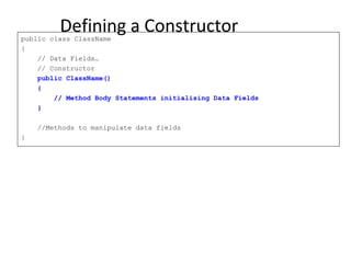 Defining a Constructorpublic class ClassName
{
// Data Fields…
// Constructor
public ClassName()
{
// Method Body Statements initialising Data Fields
}
//Methods to manipulate data fields
}
 