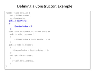Defining a Constructor: Example
public class Counter {
int CounterIndex;
// Constructor
public Counter()
{
CounterIndex = 0;
}
//Methods to update or access counter
public void increase()
{
CounterIndex = CounterIndex + 1;
}
public void decrease()
{
CounterIndex = CounterIndex - 1;
}
int getCounterIndex()
{
return CounterIndex;
}
}
 