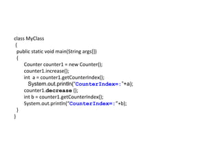 class MyClass
{
public static void main(String args[])
{
Counter counter1 = new Counter();
counter1.increase();
int a = counter1.getCounterIndex();
System.out.println(“CounterIndex=:”+a);
counter1.decrease ();
int b = counter1.getCounterIndex();
System.out.println(“CounterIndex=:”+b);
}
}
 