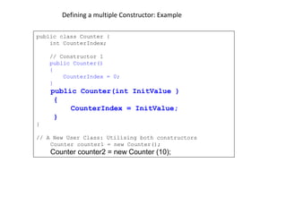 Defining a multiple Constructor: Example
public class Counter {
int CounterIndex;
// Constructor 1
public Counter()
{
CounterIndex = 0;
}
public Counter(int InitValue )
{
CounterIndex = InitValue;
}
}
// A New User Class: Utilising both constructors
Counter counter1 = new Counter();
Counter counter2 = new Counter (10);
 