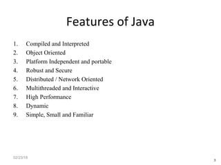 Features of Java
1. Compiled and Interpreted
2. Object Oriented
3. Platform Independent and portable
4. Robust and Secure
5. Distributed / Network Oriented
6. Multithreaded and Interactive
7. High Performance
8. Dynamic
9. Simple, Small and Familiar
02/23/18
3
 