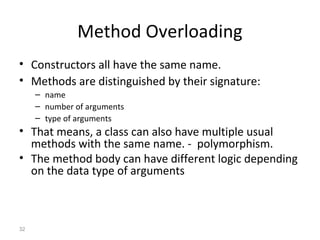 32
Method Overloading
• Constructors all have the same name.
• Methods are distinguished by their signature:
– name
– number of arguments
– type of arguments
• That means, a class can also have multiple usual
methods with the same name. - polymorphism.
• The method body can have different logic depending
on the data type of arguments
 