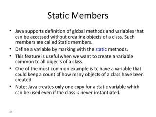 34
Static Members
• Java supports definition of global methods and variables that
can be accessed without creating objects of a class. Such
members are called Static members.
• Define a variable by marking with the static methods.
• This feature is useful when we want to create a variable
common to all objects of a class.
• One of the most common example is to have a variable that
could keep a count of how many objects of a class have been
created.
• Note: Java creates only one copy for a static variable which
can be used even if the class is never instantiated.
 