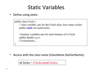 35
Static Variables
• Define using static:
• Access with the class name (ClassName.StatVarName):
public class Circle {
// class variable, one for the Circle class, how many circles
public static int numCircles;
//instance variables,one for each instance of a Circle
public double x,y,r;
// Constructors...
}
nCircles = Circle.numCircles;
 