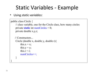 36
Static Variables - Example
• Using static variables:
public class Circle {
// class variable, one for the Circle class, how many circles
private static int numCircles = 0;
private double x,y,r;
// Constructors...
Circle (double x, double y, double r){
this.x = x;
this.y = y;
this.r = r;
numCircles++;
}
}
 