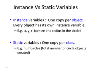 38
Instance Vs Static Variables
• Instance variables : One copy per object.
Every object has its own instance variable.
– E.g. x, y, r (centre and radius in the circle)
• Static variables : One copy per class.
– E.g. numCircles (total number of circle objects
created)
 
