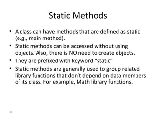 39
Static Methods
• A class can have methods that are defined as static
(e.g., main method).
• Static methods can be accessed without using
objects. Also, there is NO need to create objects.
• They are prefixed with keyword “static”
• Static methods are generally used to group related
library functions that don’t depend on data members
of its class. For example, Math library functions.
 