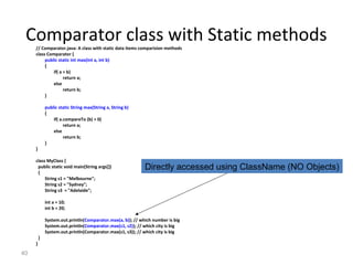 40
Comparator class with Static methods// Comparator.java: A class with static data items comparision methods
class Comparator {
public static int max(int a, int b)
{
if( a > b)
return a;
else
return b;
}
public static String max(String a, String b)
{
if( a.compareTo (b) > 0)
return a;
else
return b;
}
}
class MyClass {
public static void main(String args[])
{
String s1 = "Melbourne";
String s2 = "Sydney";
String s3 = "Adelaide";
int a = 10;
int b = 20;
System.out.println(Comparator.max(a, b)); // which number is big
System.out.println(Comparator.max(s1, s2)); // which city is big
System.out.println(Comparator.max(s1, s3)); // which city is big
}
}
Directly accessed using ClassName (NO Objects)
 