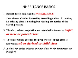 INHERITANCE BASICS
1. Reusability is achieved by INHERITANCE
2. Java classes Can be Reused by extending a class. Extending
an existing class is nothing but reusing properties of the
existing classes.
3. The class whose properties are extended is known as super
or base or parent class.
4. The class which extends the properties of super class is
known as sub or derived or child class
5. A class can either extends another class or can implement an
interface
 