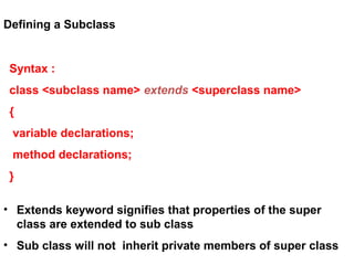Defining a Subclass
Syntax :
class <subclass name> extends <superclass name>
{
variable declarations;
method declarations;
}
• Extends keyword signifies that properties of the super
class are extended to sub class
• Sub class will not inherit private members of super class
 