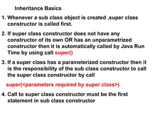 1. Whenever a sub class object is created ,super class
constructor is called first.
2. If super class constructor does not have any
constructor of its own OR has an unparametrized
constructor then it is automatically called by Java Run
Time by using call super()
3. If a super class has a parameterized constructor then it
is the responsibility of the sub class constructor to call
the super class constructor by call
super(<parameters required by super class>)
4. Call to super class constructor must be the first
statement in sub class constructor
Inheritance Basics
 