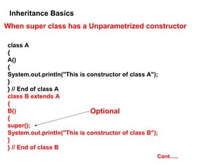 Inheritance Basics
When super class has a Unparametrized constructor
class A
{
A()
{
System.out.println("This is constructor of class A");
}
} // End of class A
class B extends A
{
B()
{
super();
System.out.println("This is constructor of class B");
}
} // End of class B
Optional
Cont…..
 