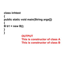 class inhtest
{
public static void main(String args[])
{
B b1 = new B();
}
}
OUTPUT
This is constructor of class A
This is constructor of class B
 