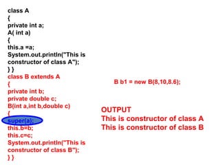 class A
{
private int a;
A( int a)
{
this.a =a;
System.out.println("This is
constructor of class A");
} }
class B extends A
{
private int b;
private double c;
B(int a,int b,double c)
{
super(a);
this.b=b;
this.c=c;
System.out.println("This is
constructor of class B");
} }
B b1 = new B(8,10,8.6);
OUTPUT
This is constructor of class A
This is constructor of class B
 