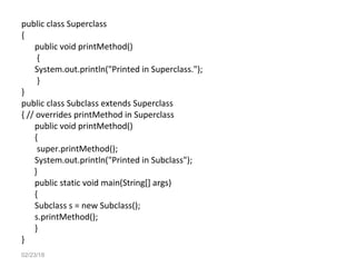 public class Superclass
{
public void printMethod()
{
System.out.println("Printed in Superclass.");
}
}
public class Subclass extends Superclass
{ // overrides printMethod in Superclass
public void printMethod()
{
super.printMethod();
System.out.println("Printed in Subclass");
}
public static void main(String[] args)
{
Subclass s = new Subclass();
s.printMethod();
}
}
02/23/18
 