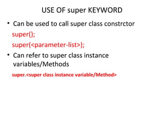 USE OF super KEYWORD
• Can be used to call super class constrctor
super();
super(<parameter-list>);
• Can refer to super class instance
variables/Methods
super.<super class instance variable/Method>
 