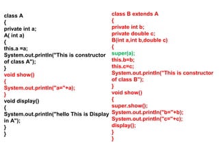 class A
{
private int a;
A( int a)
{
this.a =a;
System.out.println("This is constructor
of class A");
}
void show()
{
System.out.println("a="+a);
}
void display()
{
System.out.println("hello This is Display
in A");
}
}
class B extends A
{
private int b;
private double c;
B(int a,int b,double c)
{
super(a);
this.b=b;
this.c=c;
System.out.println("This is constructor
of class B");
}
void show()
{
super.show();
System.out.println("b="+b);
System.out.println("c="+c);
display();
}
}
 