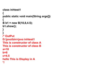 class inhtest1
{
public static void main(String args[])
{
B b1 = new B(10,8,4.5);
b1.show();
}
}
/* OutPut
D:javabin>java inhtest1
This is constructor of class A
This is constructor of class B
a=10
b=8
c=4.5
hello This is Display in A
*/
 
