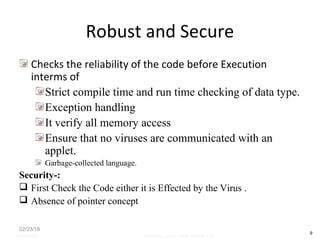 Robust and Secure
Checks the reliability of the code before Execution
interms of
Strict compile time and run time checking of data type.
Exception handling
It verify all memory access
Ensure that no viruses are communicated with an
applet.
Garbage-collected language.
Security-:
 First Check the Code either it is Effected by the Virus .
 Absence of pointer concept
02/23/18
9
05/07/2008 Mosarratj Jahan, Dept. of CSE, DU
 