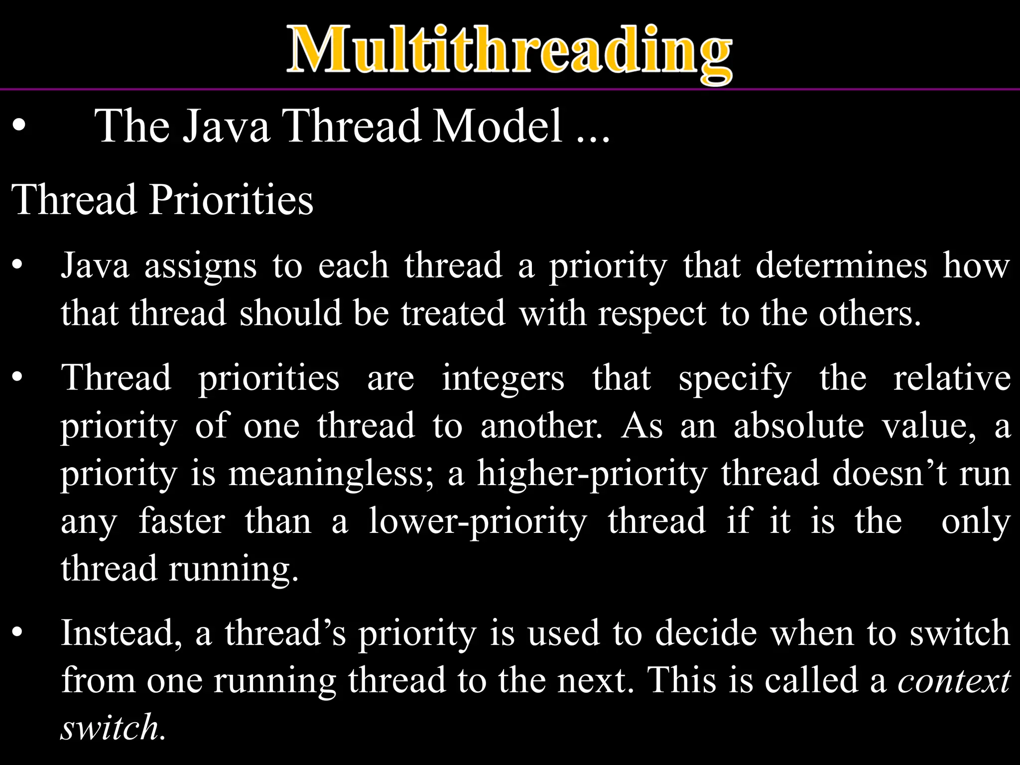 • The Java Thread Model ... Thread Priorities • Java assigns to each thread a priority that determines how that thread should be treated with respect to the others. • Thread priorities are integers that specify the relative priority of one thread to another. As an absolute value, a priority is meaningless; a higher-priority thread doesn’t run any faster than a lower-priority thread if it is the only thread running. • Instead, a thread’s priority is used to decide when to switch from one running thread to the next. This is called a context switch. 