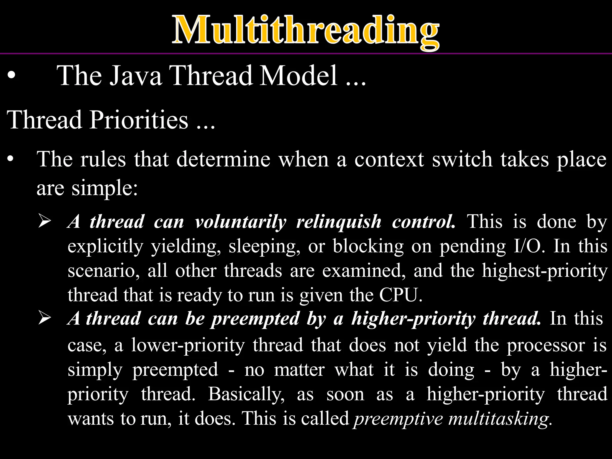 • The Java Thread Model ... Thread Priorities ... • The rules that determine when a context switch takes place are simple: ➢ A thread can voluntarily relinquish control. This is done by explicitly yielding, sleeping, or blocking on pending I/O. In this scenario, all other threads are examined, and the highest-priority thread that is ready to run is given the CPU. ➢ A thread can be preempted by a higher-priority thread. In this case, a lower-priority thread that does not yield the processor is simply preempted - no matter what it is doing - by a higher- priority thread. Basically, as soon as a higher-priority thread wants to run, it does. This is called preemptive multitasking. 