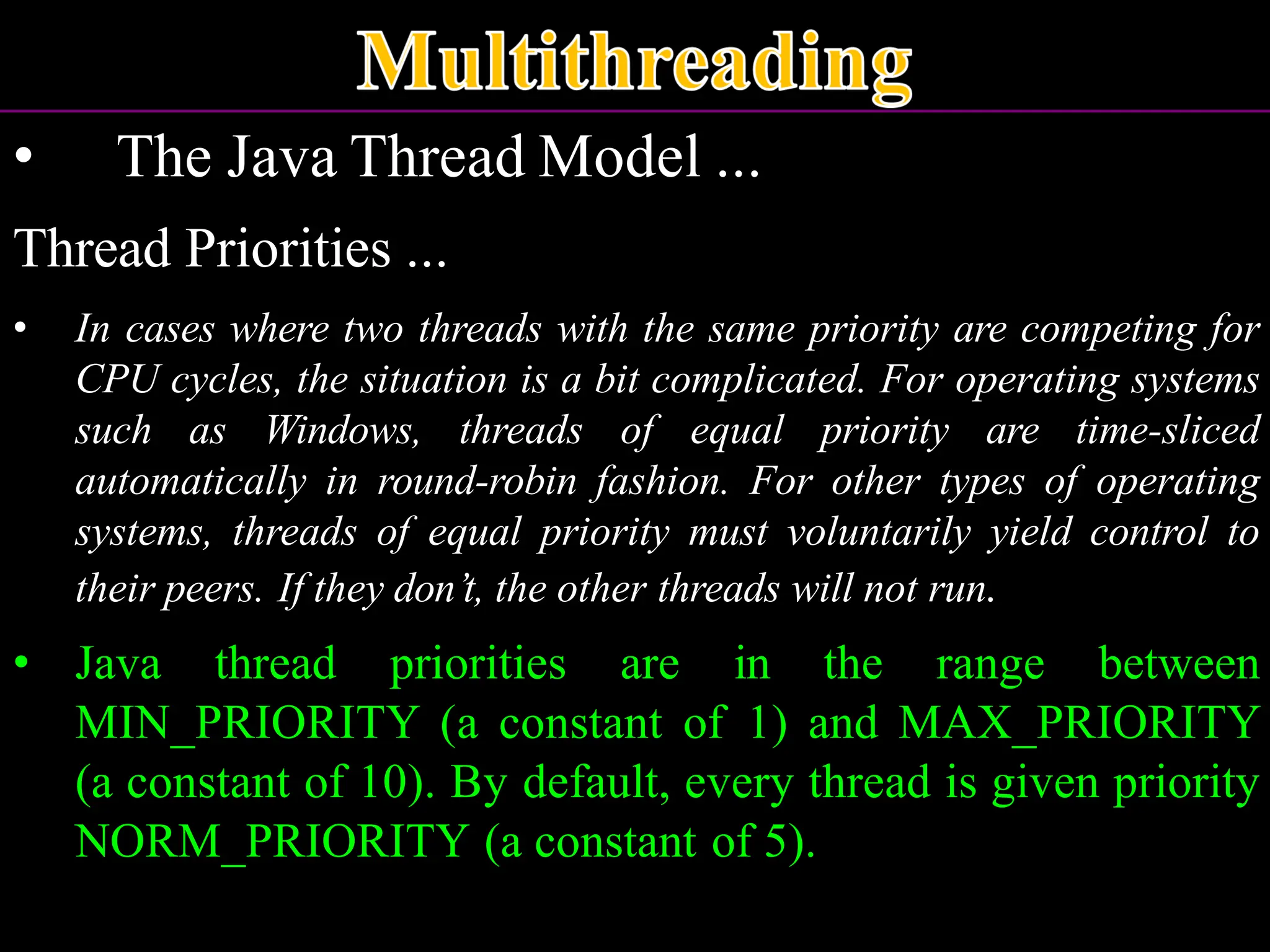 • The Java Thread Model ... Thread Priorities ... • In cases where two threads with the same priority are competing for CPU cycles, the situation is a bit complicated. For operating systems such as Windows, threads of equal priority are time-sliced automatically in round-robin fashion. For other types of operating systems, threads of equal priority must voluntarily yield control to their peers. If they don’t, the other threads will not run. • Java thread priorities are in the range between MIN_PRIORITY (a constant of 1) and MAX_PRIORITY (a constant of 10). By default, every thread is given priority NORM_PRIORITY (a constant of 5). 