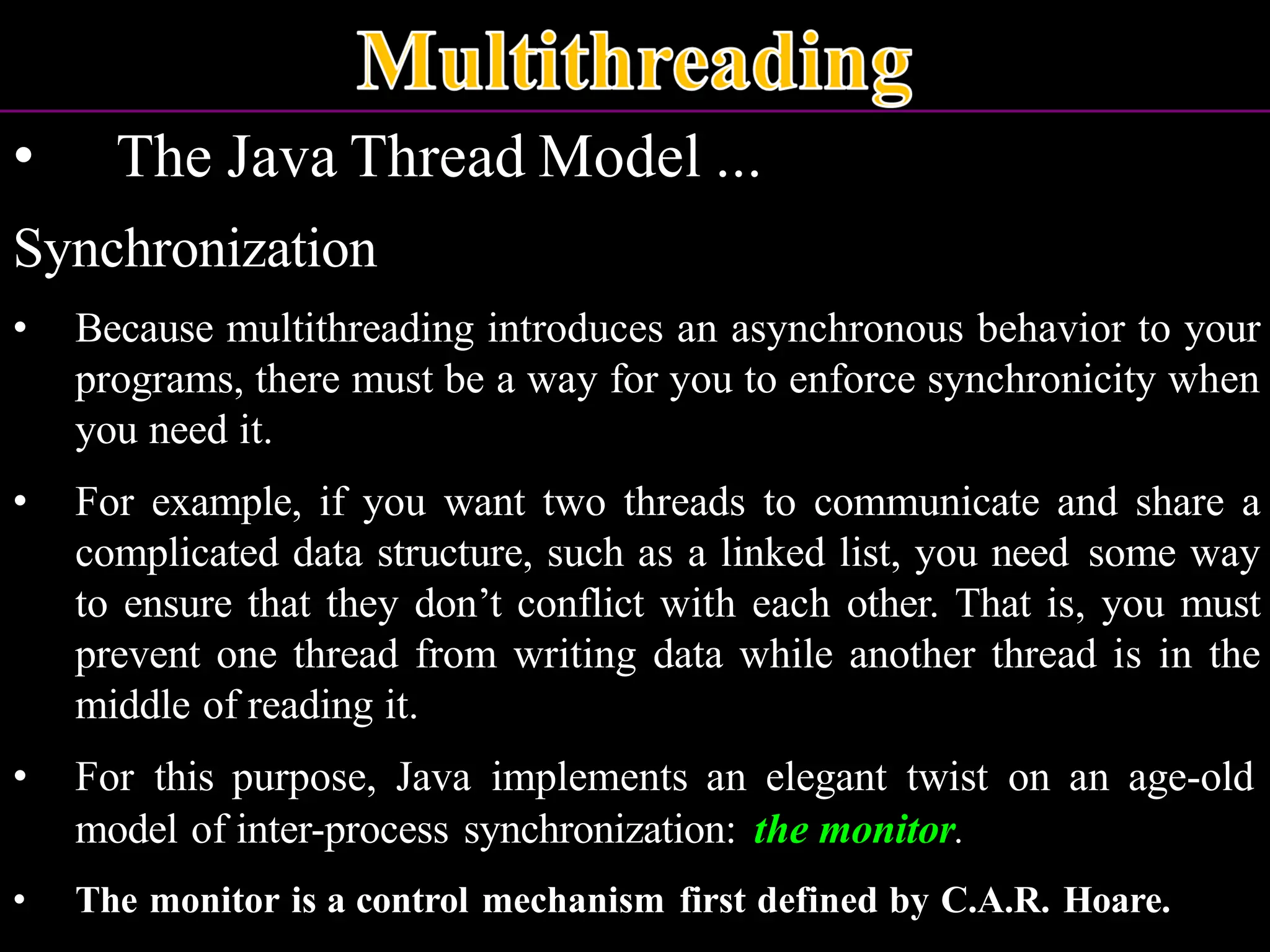 • The Java Thread Model ... Synchronization • Because multithreading introduces an asynchronous behavior to your programs, there must be a way for you to enforce synchronicity when you need it. • For example, if you want two threads to communicate and share a complicated data structure, such as a linked list, you need some way to ensure that they don’t conflict with each other. That is, you must prevent one thread from writing data while another thread is in the middle of reading it. • For this purpose, Java implements an elegant twist on an age-old model of inter-process synchronization: the monitor. • The monitor is a control mechanism first defined by C.A.R. Hoare. 
