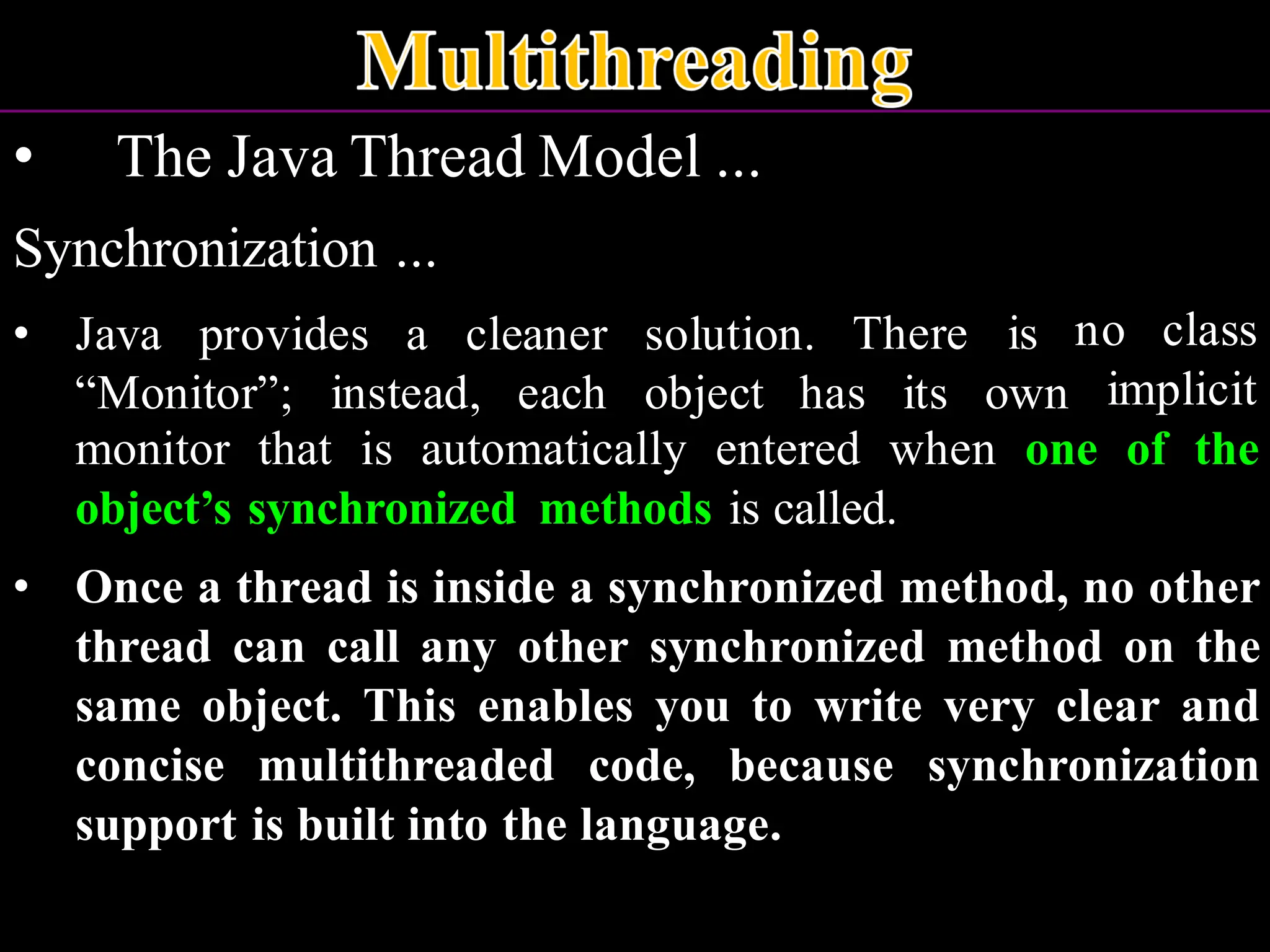• The Java Thread Model ... Synchronization ... • Java provides a cleaner solution. There is “Monitor”; instead, each object has its own no class implicit monitor that is automatically entered when one of the object’s synchronized methods is called. • Once a thread is inside a synchronized method, no other thread can call any other synchronized method on the same object. This enables you to write very clear and concise multithreaded code, because synchronization support is built into the language. 