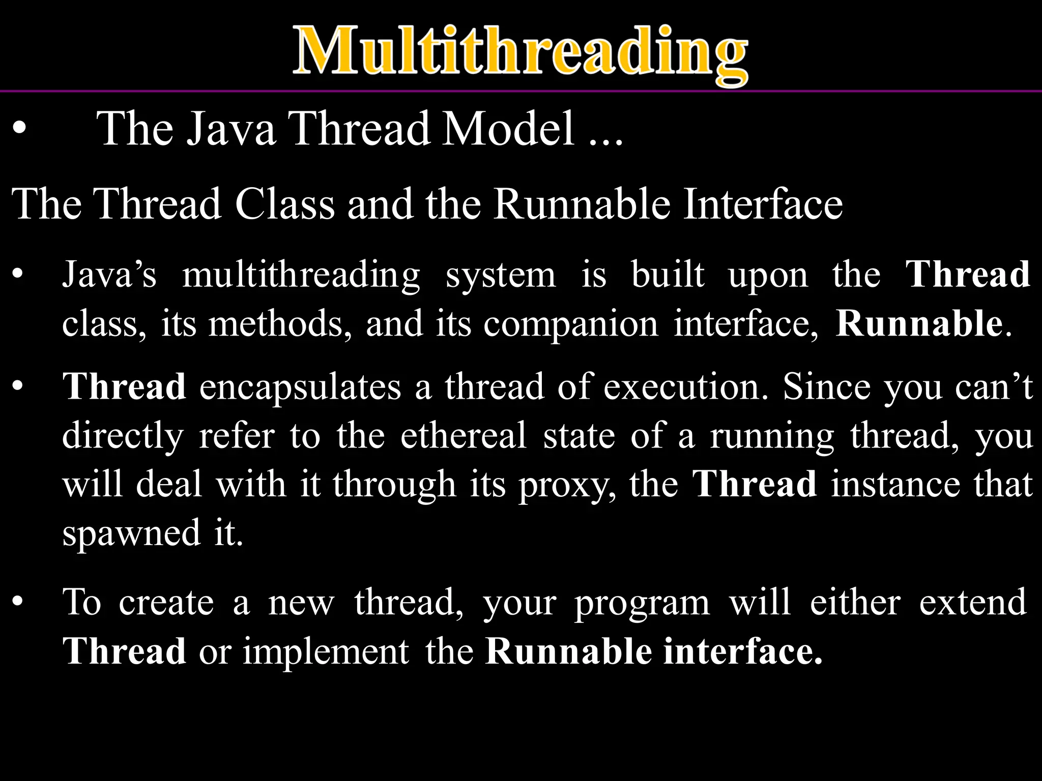 • The Java Thread Model ... The Thread Class and the Runnable Interface • Java’s multithreading system is built upon the Thread class, its methods, and its companion interface, Runnable. • Thread encapsulates a thread of execution. Since you can’t directly refer to the ethereal state of a running thread, you will deal with it through its proxy, the Thread instance that spawned it. • To create a new thread, your program will either extend Thread or implement the Runnable interface. 