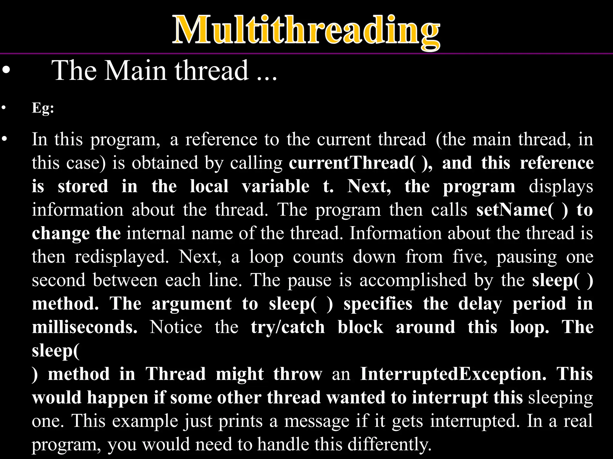 • The Main thread ... • Eg: • In this program, a reference to the current thread (the main thread, in this case) is obtained by calling currentThread( ), and this reference is stored in the local variable t. Next, the program displays information about the thread. The program then calls setName( ) to change the internal name of the thread. Information about the thread is then redisplayed. Next, a loop counts down from five, pausing one second between each line. The pause is accomplished by the sleep( ) method. The argument to sleep( ) specifies the delay period in milliseconds. Notice the try/catch block around this loop. The sleep( ) method in Thread might throw an InterruptedException. This would happen if some other thread wanted to interrupt this sleeping one. This example just prints a message if it gets interrupted. In a real program, you would need to handle this differently. 
