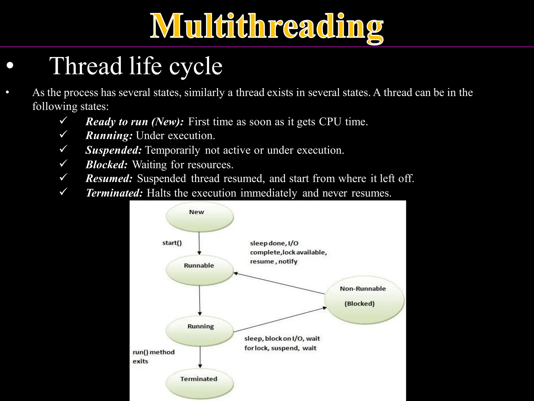 • Thread life cycle • As the process has several states, similarly a thread exists in several states. A thread can be in the following states: ✓ Ready to run (New): First time as soon as it gets CPU time. ✓ Running: Under execution. ✓ Suspended: Temporarily not active or under execution. ✓ Blocked: Waiting for resources. ✓ Resumed: Suspended thread resumed, and start from where it left off. ✓ Terminated: Halts the execution immediately and never resumes. 
