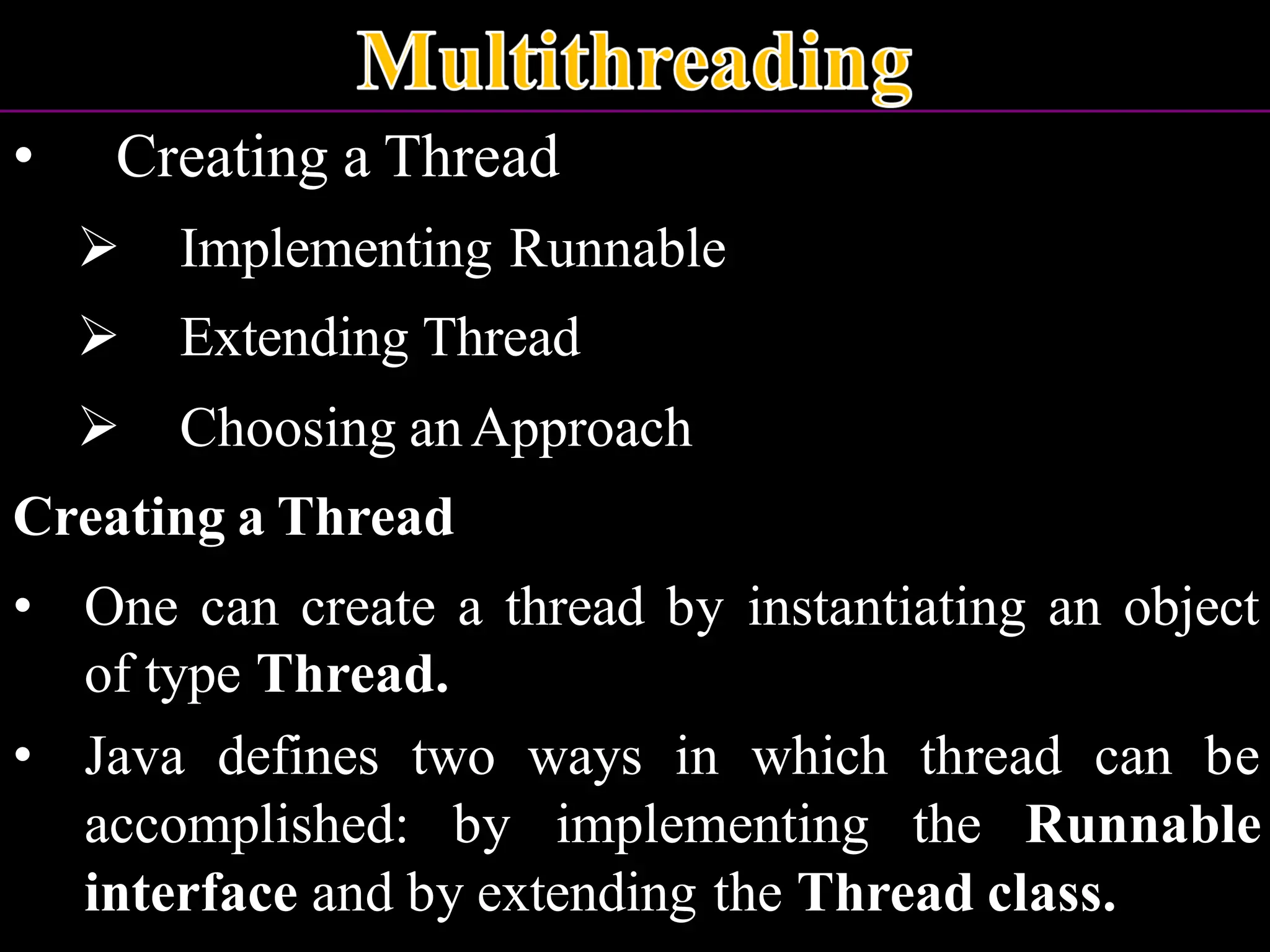 • Creating a Thread ➢ Implementing Runnable ➢ Extending Thread ➢ Choosing anApproach Creating a Thread • One can create a thread by instantiating an object of type Thread. • Java defines two ways in which thread can be accomplished: by implementing the Runnable interface and by extending the Thread class. 