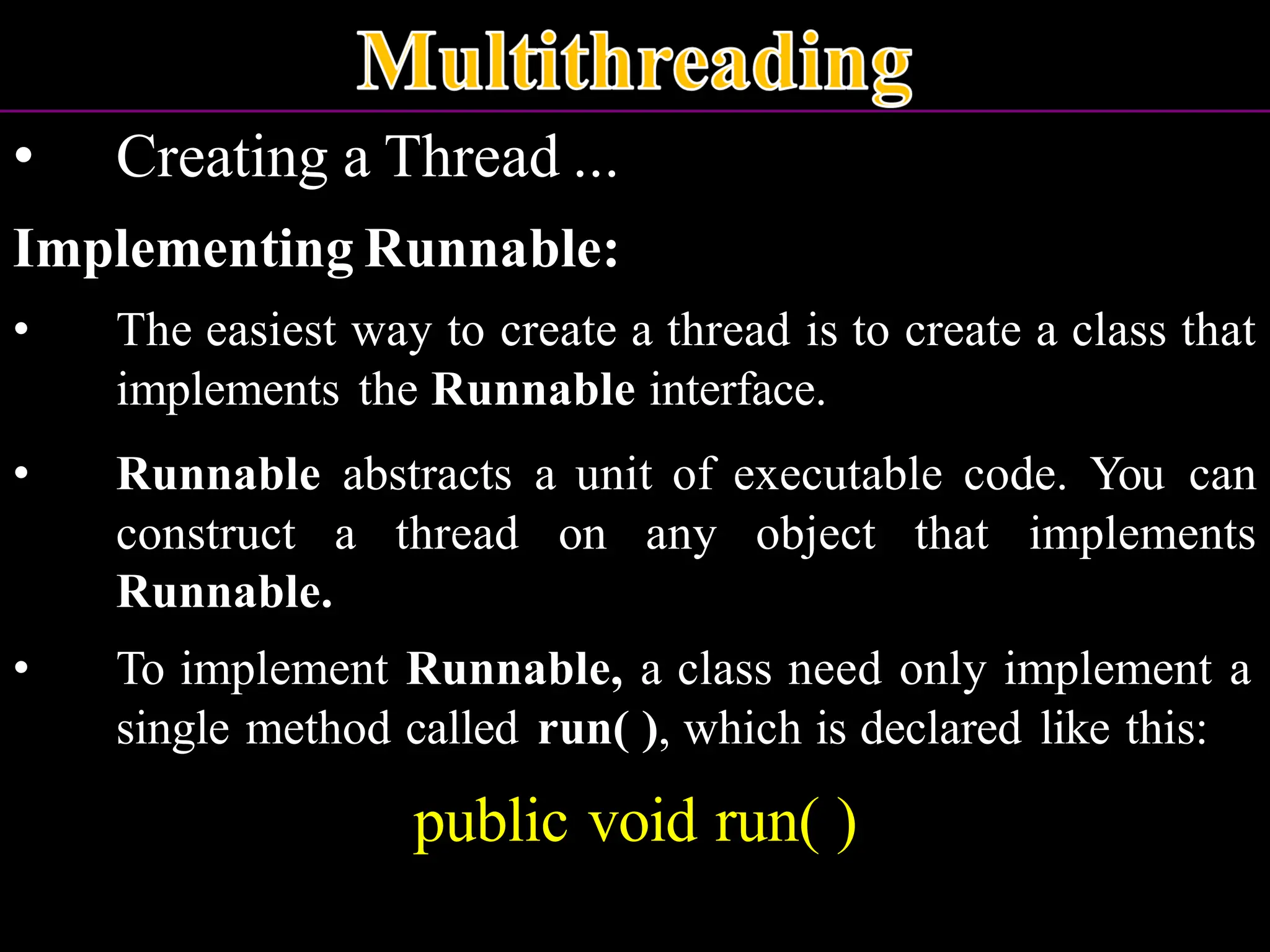 • Creating a Thread ... Implementing Runnable: • The easiest way to create a thread is to create a class that implements the Runnable interface. • Runnable abstracts a unit of executable code. You can construct a thread on any object that implements Runnable. • To implement Runnable, a class need only implement a single method called run( ), which is declared like this: public void run( ) 