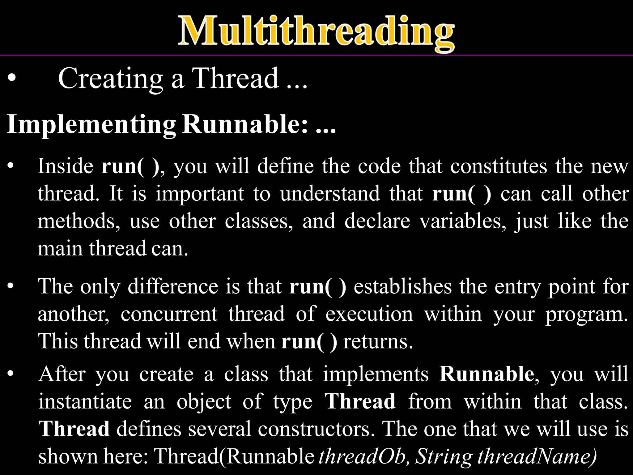 • Creating a Thread ... Implementing Runnable: ... • Inside run( ), you will define the code that constitutes the new thread. It is important to understand that run( ) can call other methods, use other classes, and declare variables, just like the main thread can. • The only difference is that run( ) establishes the entry point for another, concurrent thread of execution within your program. This thread will end when run( ) returns. • After you create a class that implements Runnable, you will instantiate an object of type Thread from within that class. Thread defines several constructors. The one that we will use is shown here: Thread(Runnable threadOb, String threadName) 