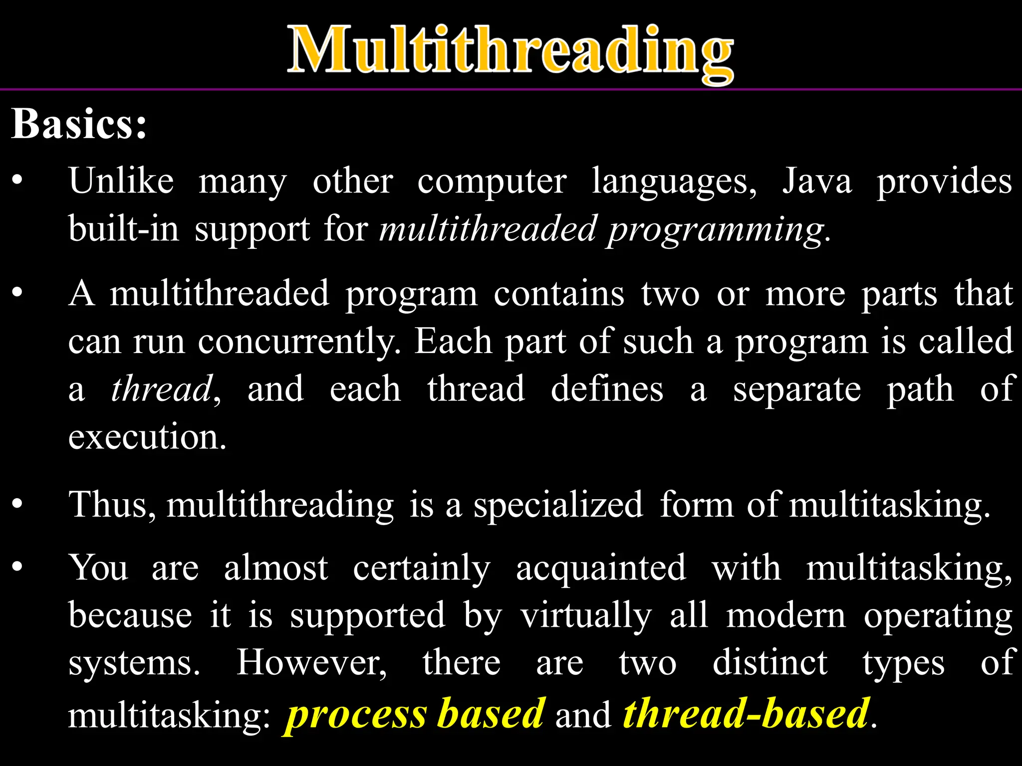 Basics: • Unlike many other computer languages, Java provides built-in support for multithreaded programming. • A multithreaded program contains two or more parts that can run concurrently. Each part of such a program is called a thread, and each thread defines a separate path of execution. • Thus, multithreading is a specialized form of multitasking. • You are almost certainly acquainted with multitasking, because it is supported by virtually all modern operating systems. However, there are two distinct types of multitasking: process based and thread-based. 