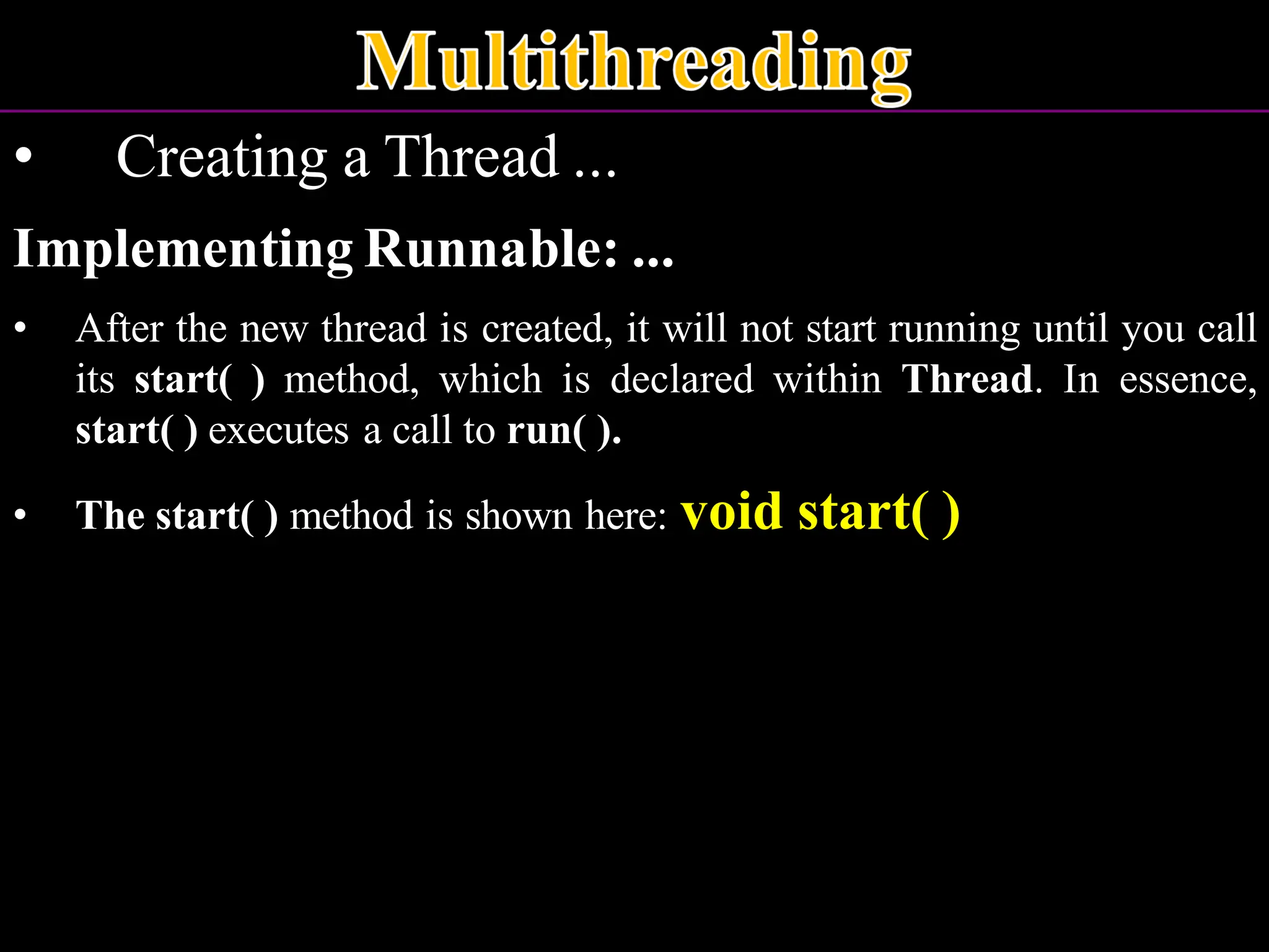 • Creating a Thread ... Implementing Runnable: ... • After the new thread is created, it will not start running until you call its start( ) method, which is declared within Thread. In essence, start( ) executes a call to run( ). • The start( ) method is shown here: void start( ) 